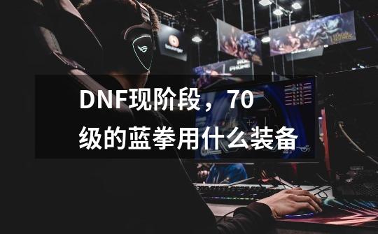 DNF现阶段，70级的蓝拳用什么装备-第1张-游戏资讯-龙启科技