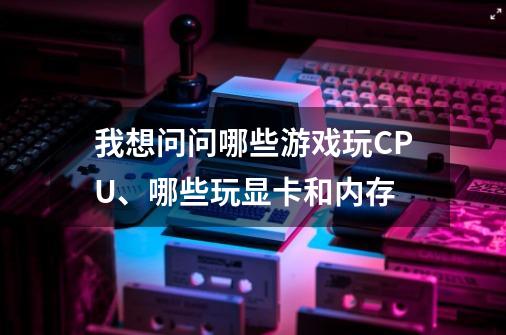 我想问问哪些游戏玩CPU、哪些玩显卡和内存-第1张-游戏资讯-龙启科技