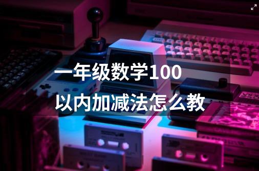 一年级数学100以内加减法怎么教-第1张-游戏资讯-龙启科技