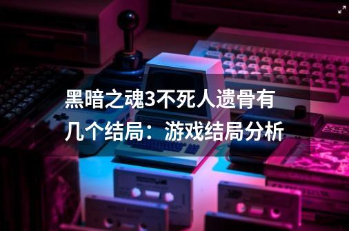 黑暗之魂3不死人遗骨有几个结局：游戏结局分析-第1张-游戏资讯-龙启科技