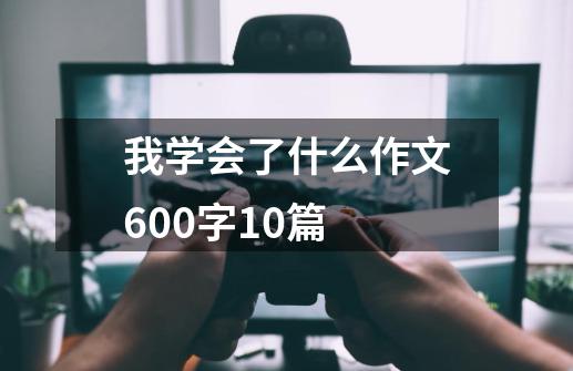 我学会了什么作文600字10篇-第1张-游戏资讯-龙启科技