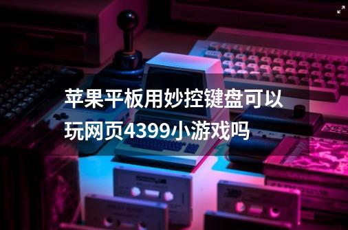 苹果平板用妙控键盘可以玩网页4399小游戏吗-第1张-游戏资讯-龙启科技