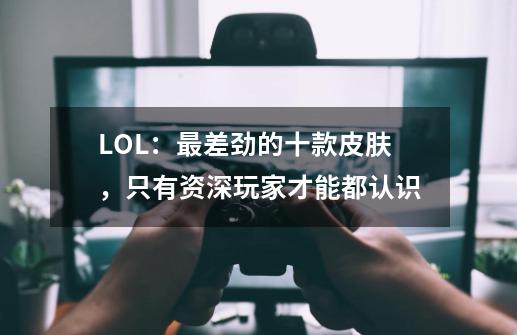 LOL：最差劲的十款皮肤，只有资深玩家才能都认识-第1张-游戏资讯-龙启科技