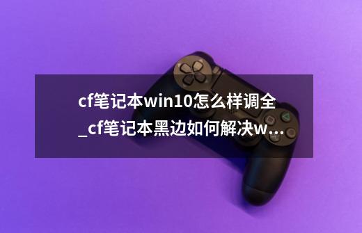 cf笔记本win10怎么样调全_cf笔记本黑边如何解决win10-第1张-游戏资讯-龙启科技