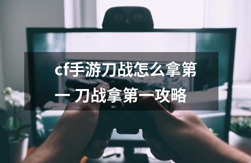 cf手游刀战怎么拿第一 刀战拿第一攻略-第1张-游戏资讯-龙启科技