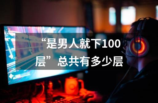 “是男人就下100层”总共有多少层-第1张-游戏资讯-龙启科技