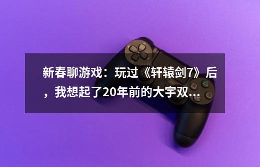 新春聊游戏：玩过《轩辕剑7》后，我想起了20年前的大宇双剑-第1张-游戏资讯-龙启科技