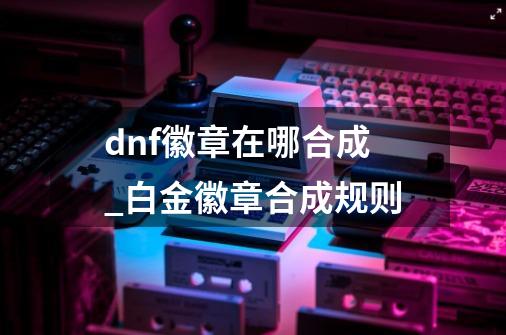 dnf徽章在哪合成_白金徽章合成规则-第1张-游戏资讯-龙启科技