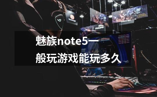 魅族note5一般玩游戏能玩多久-第1张-游戏资讯-龙启科技