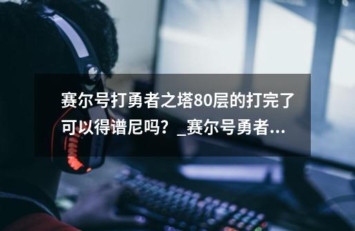 赛尔号打勇者之塔80层的打完了可以得谱尼吗？_赛尔号勇者之塔普尼-第1张-游戏资讯-龙启科技