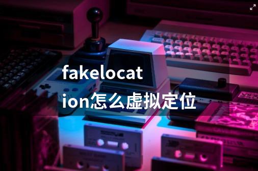 fakelocation怎么虚拟定位-第1张-游戏资讯-龙启科技