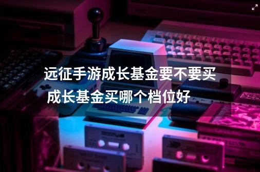 远征手游成长基金要不要买 成长基金买哪个档位好-第1张-游戏资讯-龙启科技