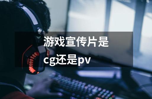 游戏宣传片是cg还是pv-第1张-游戏资讯-龙启科技