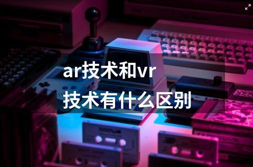 ar技术和vr技术有什么区别-第1张-游戏资讯-龙启科技