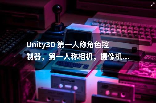 Unity3D 第一人称角色控制器，第一人称相机，摄像机的关系详解-第1张-游戏资讯-龙启科技