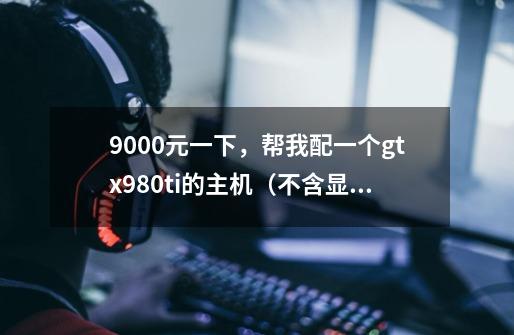 9000元一下，帮我配一个gtx980ti的主机（不含显示器）-第1张-游戏资讯-龙启科技