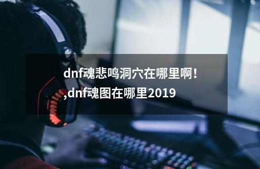 dnf魂悲鸣洞穴在哪里啊！,dnf魂图在哪里2019-第1张-游戏资讯-龙启科技