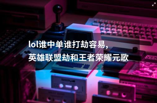 lol谁中单谁打劫容易,英雄联盟劫和王者荣耀元歌-第1张-游戏资讯-龙启科技