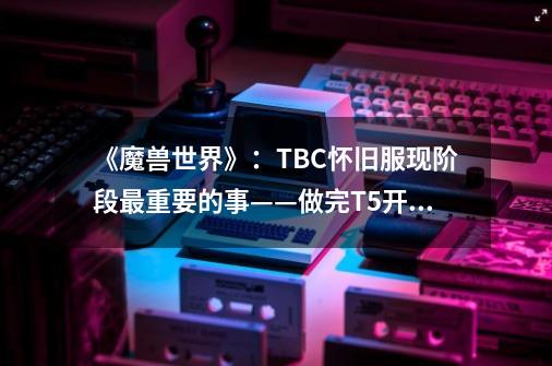 《魔兽世界》：TBC怀旧服现阶段最重要的事——做完T5开门任务-第1张-游戏资讯-龙启科技