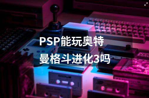 PSP能玩奥特曼格斗进化3吗-第1张-游戏资讯-龙启科技