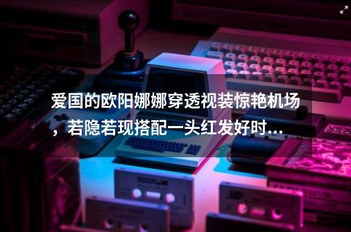 爱国的欧阳娜娜穿透视装惊艳机场，若隐若现搭配一头红发好时尚-第1张-游戏资讯-龙启科技