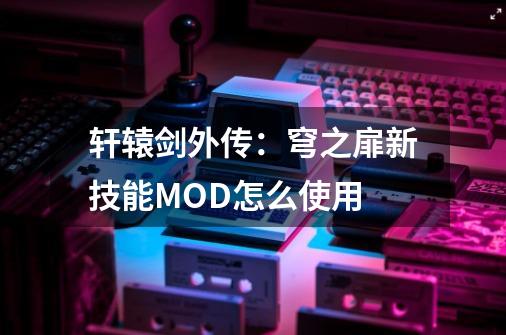 轩辕剑外传：穹之扉新技能MOD怎么使用-第1张-游戏资讯-龙启科技