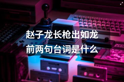 赵子龙长枪出如龙前两句台词是什么-第1张-游戏资讯-龙启科技