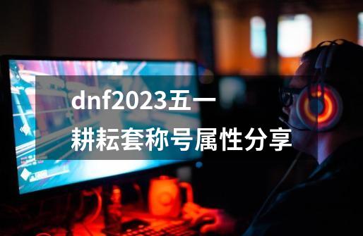 dnf2023五一耕耘套称号属性分享-第1张-游戏资讯-龙启科技