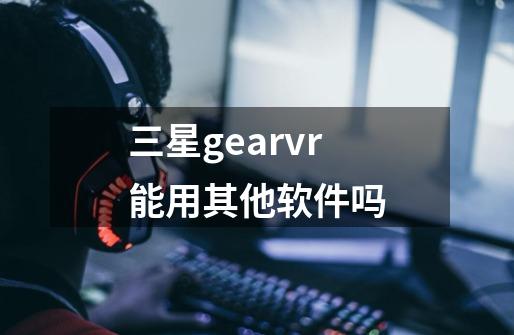 三星gearvr能用其他软件吗-第1张-游戏资讯-龙启科技