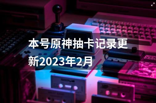 本号原神抽卡记录更新2023年2月-第1张-游戏资讯-龙启科技