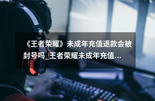 《王者荣耀》未成年充值退款会被封号吗?_王者荣耀未成年充值退款流程-第1张-游戏资讯-龙启科技