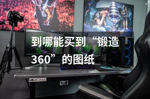 到哪能买到“锻造360”的图纸-第1张-游戏资讯-龙启科技