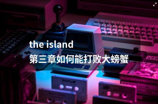 the island 第三章如何能打败大螃蟹-第1张-游戏资讯-龙启科技