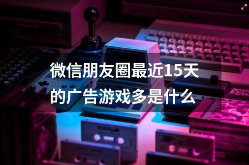 微信朋友圈最近15天的广告游戏多是什么-第1张-游戏资讯-龙启科技