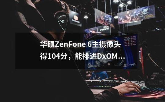 华硕ZenFone 6主摄像头得104分，能排进DxOMark数据库前10吗-第1张-游戏资讯-龙启科技