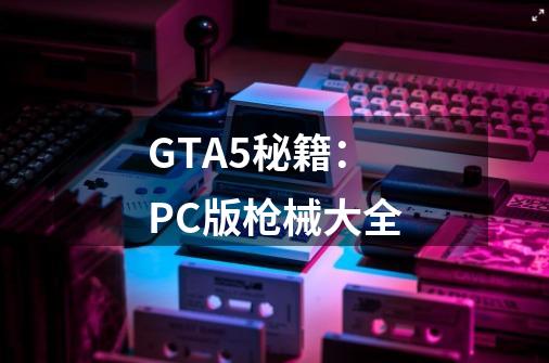 GTA5秘籍：PC版枪械大全-第1张-游戏资讯-龙启科技