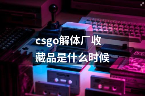 csgo解体厂收藏品是什么时候-第1张-游戏资讯-龙启科技