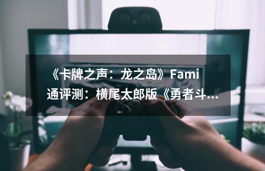 《卡牌之声：龙之岛》Fami 通评测：横尾太郎版《勇者斗恶龙》-第1张-游戏资讯-龙启科技