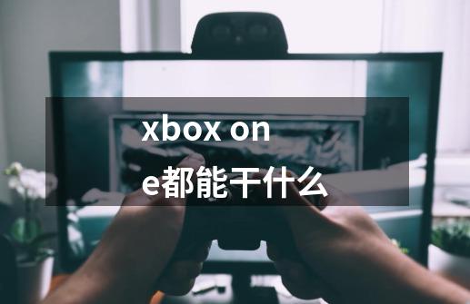 xbox one都能干什么-第1张-游戏资讯-龙启科技