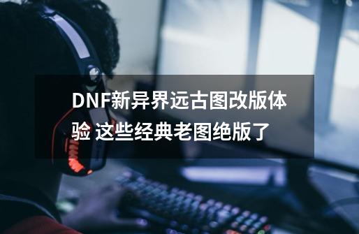 DNF新异界远古图改版体验 这些经典老图绝版了-第1张-游戏资讯-龙启科技