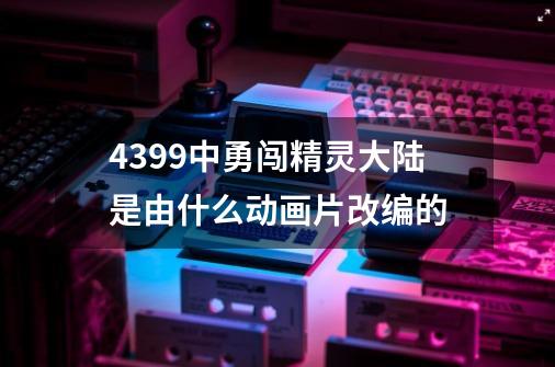 4399中勇闯精灵大陆是由什么动画片改编的-第1张-游戏资讯-龙启科技