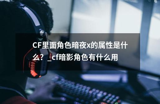 CF里面角色暗夜x的属性是什么？_cf暗影角色有什么用-第1张-游戏资讯-龙启科技