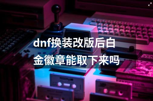 dnf换装改版后白金徽章能取下来吗-第1张-游戏资讯-龙启科技