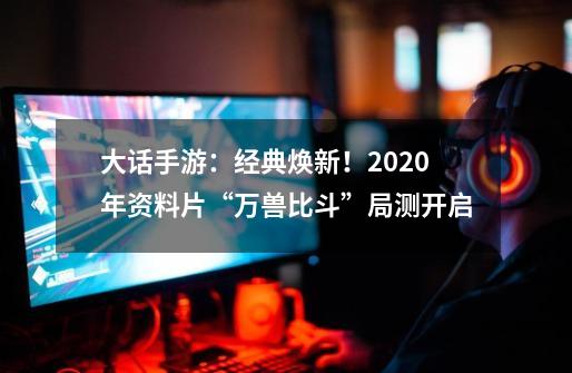 大话手游：经典焕新！2020年资料片“万兽比斗”局测开启-第1张-游戏资讯-龙启科技