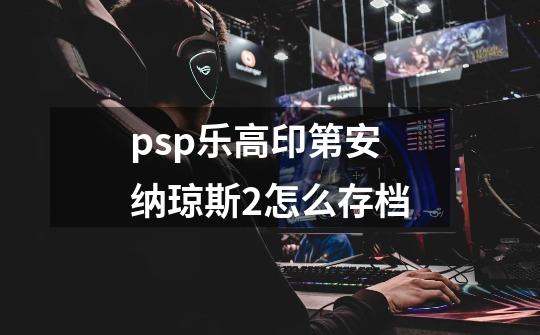 psp乐高印第安纳琼斯2怎么存档-第1张-游戏资讯-龙启科技