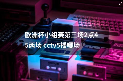 欧洲杯小组赛第三场2点45两场 cctv5播哪场-第1张-游戏资讯-龙启科技