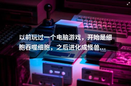 以前玩过一个电脑游戏，开始是细胞吞噬细胞，之后进化成怪兽，再进化文明，再进化到宇宙文明，好像是3D-第1张-游戏资讯-龙启科技