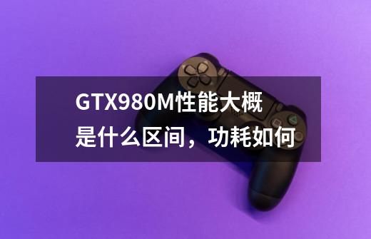 GTX980M性能大概是什么区间，功耗如何-第1张-游戏资讯-龙启科技