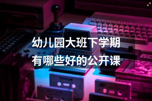 幼儿园大班下学期有哪些好的公开课-第1张-游戏资讯-龙启科技