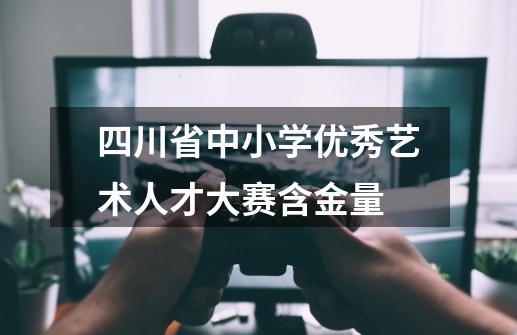 四川省中小学优秀艺术人才大赛含金量-第1张-游戏资讯-龙启科技